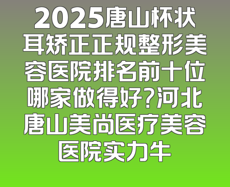 2025唐山杯状耳矫正正规整形美容医院排名前十位哪家做得好？河北唐山美尚医疗美容医院实力牛