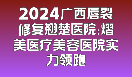 2024广西唇裂修复翘楚医院：熠美医疗美容医院实力领跑