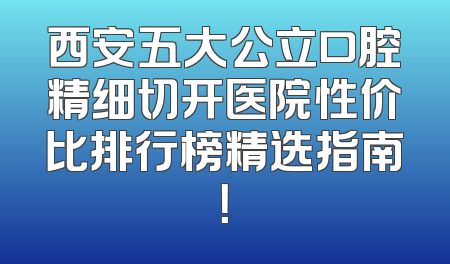 西安五大公立口腔精细切开医院性价比排行榜精选指南！
