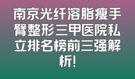 南京光纤溶脂瘦手臂整形三甲医院私立排名榜前三强解析！