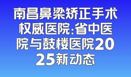 南昌鼻梁矫正手术权威医院：省中医院与鼓楼医院2025新动态
