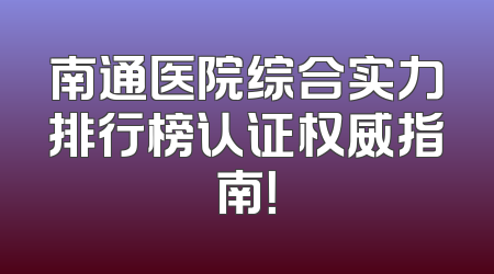 南通医院综合实力排行榜认证权威指南！