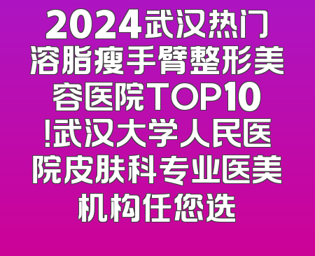 2024武汉热门溶脂瘦手臂整形美容医院TOP10！武汉大学人民医院皮肤科专业医美机构任您选