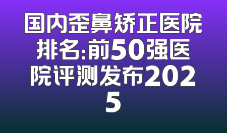 国内歪鼻矫正医院排名：前50强医院评测发布2025
