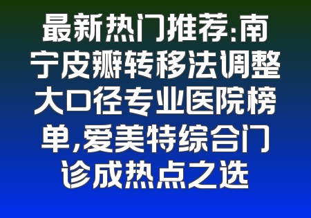 最新热门推荐：南宁皮瓣转移法调整大口径专业医院榜单，爱美特综合门诊成热点之选