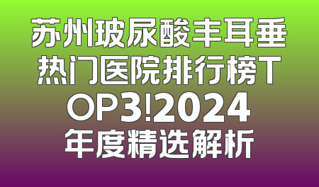 苏州玻尿酸丰耳垂热门医院排行榜TOP3！2024年度精选解析