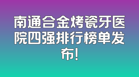 南通合金烤瓷牙医院四强排行榜单发布！