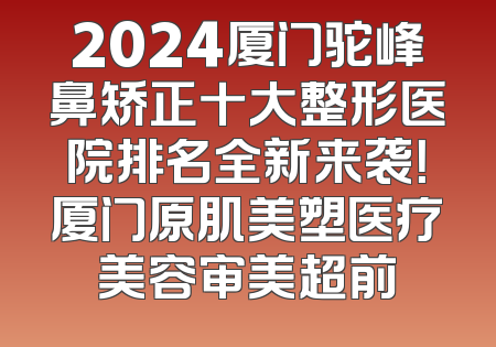 2024厦门驼峰鼻矫正十大整形医院排名全新来袭！厦门原肌美塑医疗美容审美超前
