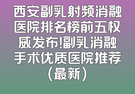 西安副乳射频消融医院排名榜前五权威发布！副乳消融手术优质医院推荐（最新）