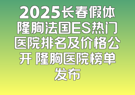 2025长春假体隆胸法国ES热门医院排名及价格公开 隆胸医院榜单发布