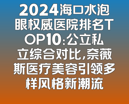 2024海口水泡眼权威医院排名TOP10：公立私立综合对比，奈薇斯医疗美容引领多样风格新潮流