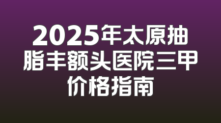 2025年太原抽脂丰额头医院三甲价格指南