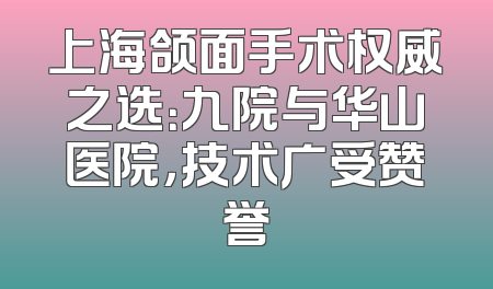 上海颌面手术权威之选：九院与华山医院，技术广受赞誉