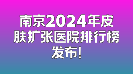 南京2024年皮肤扩张医院排行榜发布！
