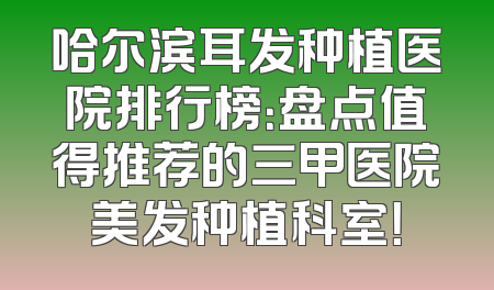 哈尔滨耳发种植医院排行榜：盘点值得推荐的三甲医院美发种植科室！