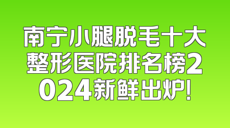 南宁小腿脱毛十大整形医院排名榜2024新鲜出炉！