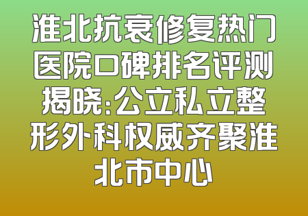 淮北抗衰修复热门医院口碑排名评测揭晓：公立私立整形外科权威齐聚淮北市中心