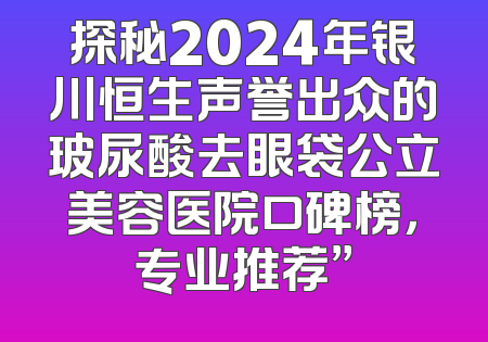 探秘2024年银川恒生声誉出众的玻尿酸去眼袋公立美容医院口碑榜，专业推荐”
