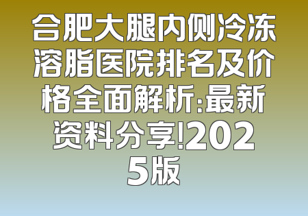 合肥大腿内侧冷冻溶脂医院排名及价格全面解析：最新资料分享！2025版