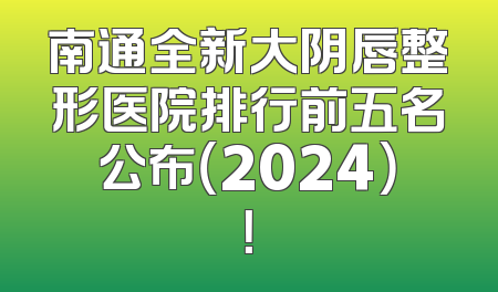 南通全新大阴唇整形医院排行前五名公布（2024）！