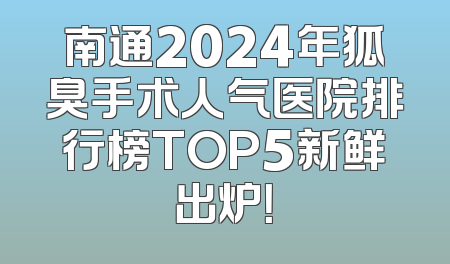 南通2024年狐臭手术人气医院排行榜TOP5新鲜出炉！