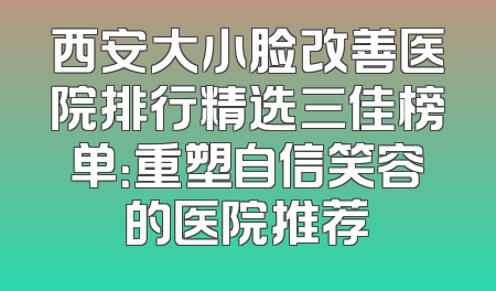 西安大小脸改善医院排行精选三佳榜单：重塑自信笑容的医院推荐