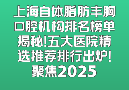 上海自体脂肪丰胸口腔机构排名榜单揭秘！五大医院精选推荐排行出炉！聚焦2025