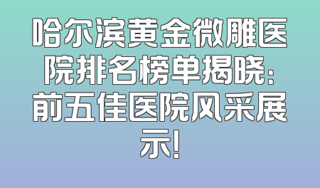 哈尔滨黄金微雕医院排名榜单揭晓：前五佳医院风采展示！