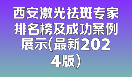西安激光祛斑专家排名榜及成功案例展示（最新2024版）