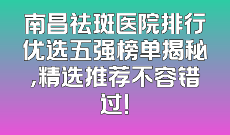 南昌祛斑医院排行优选五强榜单揭秘，精选推荐不容错过！
