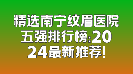 精选南宁纹眉医院五强排行榜：2024最新推荐！
