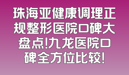珠海亚健康调理正规整形医院口碑大盘点！九龙医院口碑全方位比较！