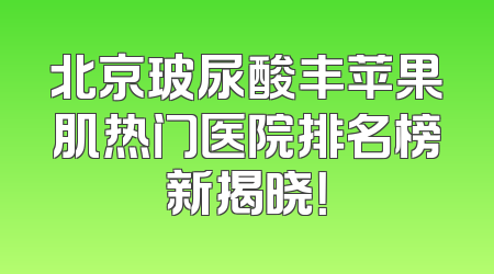 北京玻尿酸丰苹果肌热门医院排名榜新揭晓！