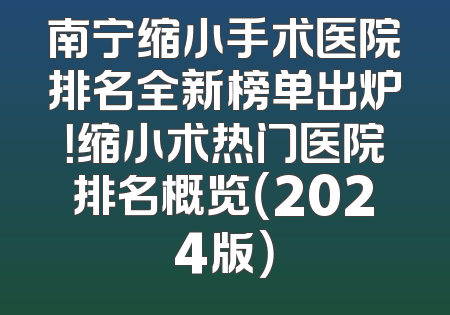 南宁缩小手术医院排名全新榜单出炉！缩小术热门医院排名概览（2024版）