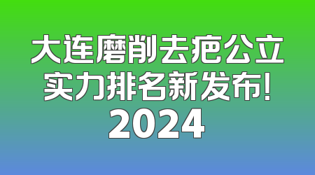 大连磨削去疤公立实力排名新发布！2024