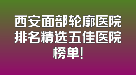 西安面部轮廓医院排名精选五佳医院榜单！