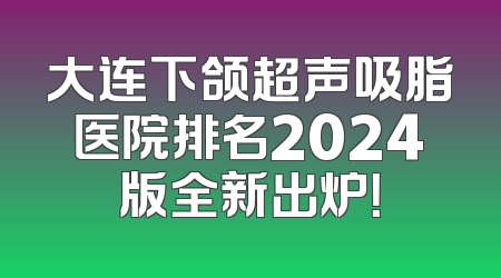 大连下颌超声吸脂医院排名2024版全新出炉！