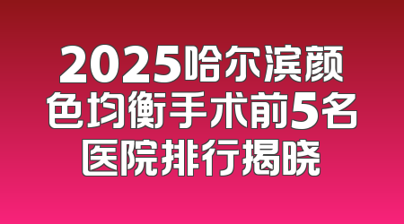 2025哈尔滨颜色均衡手术前5名医院排行揭晓