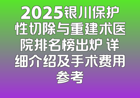 2025银川保护性切除与重建术医院排名榜出炉 详细介绍及手术费用参考