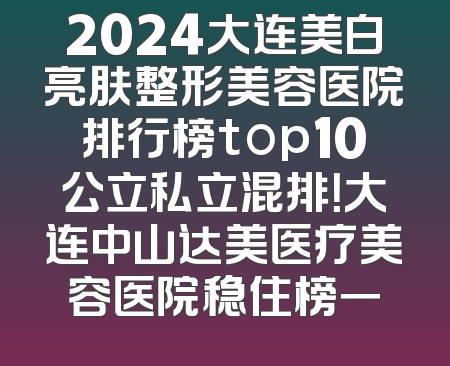 2024大连美白亮肤整形美容医院排行榜top10公立私立混排！大连中山达美医疗美容医院稳住榜一