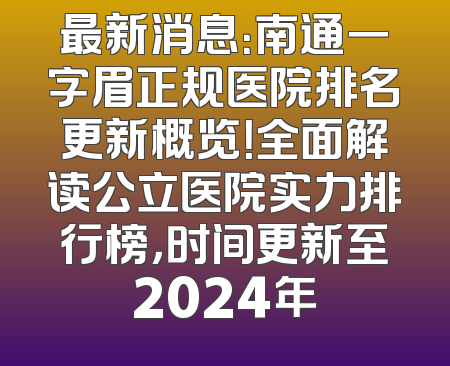 最新消息：南通一字眉正规医院排名更新概览！全面解读公立医院实力排行榜，时间更新至2024年