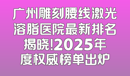 广州雕刻腰线激光溶脂医院最新排名揭晓！2025年度权威榜单出炉