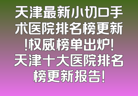 天津最新小切口手术医院排名榜更新！权威榜单出炉！天津十大医院排名榜更新报告！