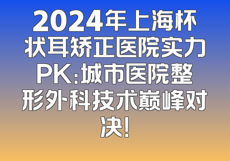 2024年上海杯状耳矫正医院实力PK：城市医院整形外科技术巅峰对决！