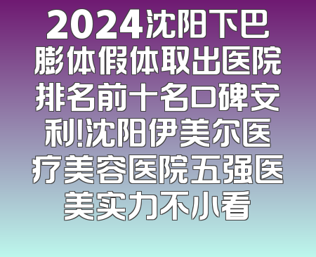 2024沈阳下巴膨体假体取出医院排名前十名口碑安利！沈阳伊美尔医疗美容医院五强医美实力不小看