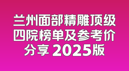 兰州面部精雕顶级四院榜单及参考价分享 2025版