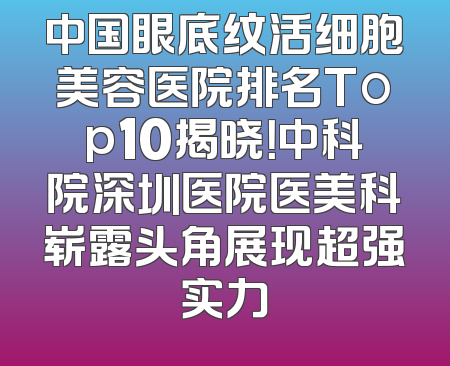 中国眼底纹活细胞美容医院排名Top10揭晓！中科院深圳医院医美科崭露头角展现超强实力
