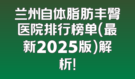 兰州自体脂肪丰臀医院排行榜单（最新2025版）解析！