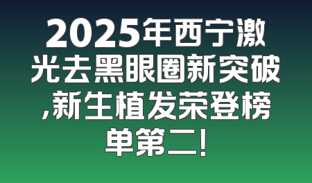 2025年西宁激光去黑眼圈新突破，新生植发荣登榜单第二！