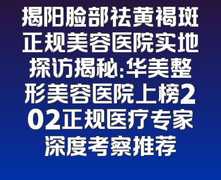 揭阳脸部祛黄褐斑正规美容医院实地探访揭秘：华美整形美容医院上榜202正规医疗专家深度考察推荐